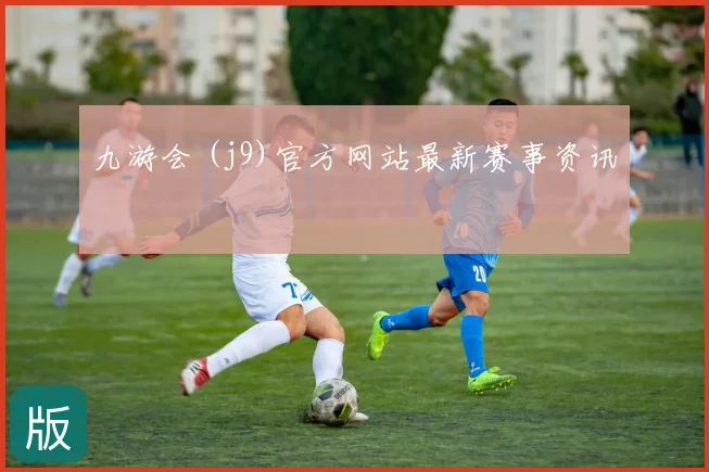 九游会 (j9)官方网站最新赛事资讯