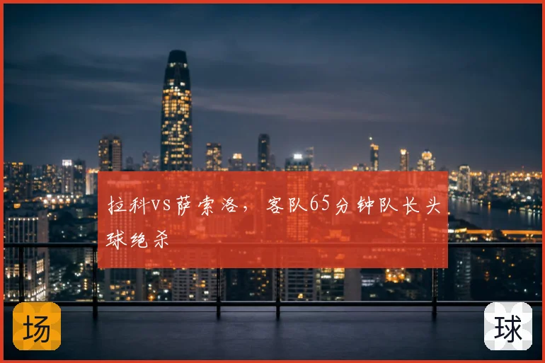 拉科vs萨索洛，客队65分钟队长头球绝杀